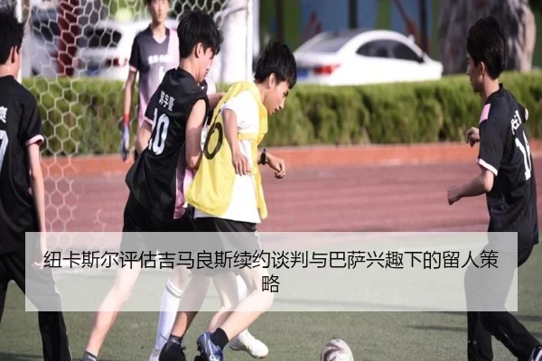 纽卡斯尔评估吉马良斯续约谈判与巴萨兴趣下的留人策略