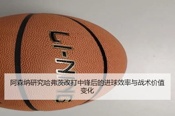 阿森纳研究哈弗茨改打中锋后的进球效率与战术价值变化