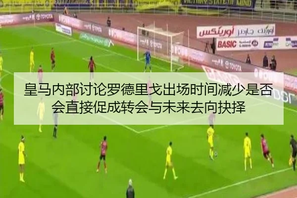 皇马内部讨论罗德里戈出场时间减少是否会直接促成转会与未来去向抉择