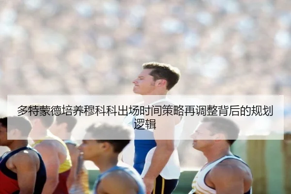 多特蒙德培养穆科科出场时间策略再调整背后的规划逻辑