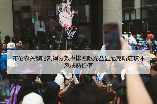 布伦森关键时刻得分效率排名曝光凸显尼克斯进攻体系成熟价值
